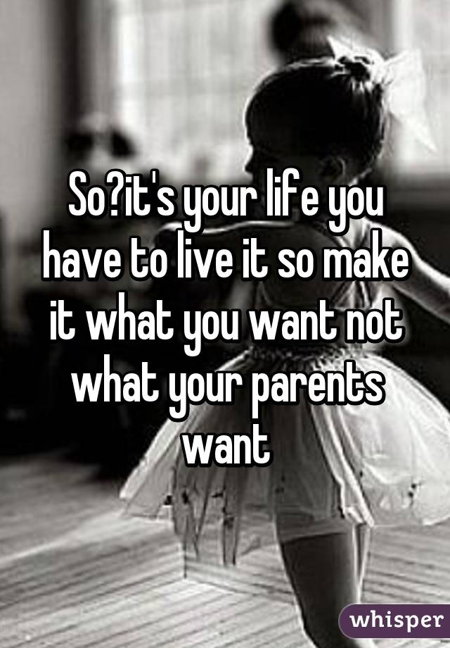 So?it's your life you have to live it so make it what you want not what your parents want
