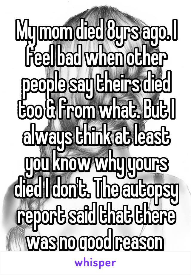 My mom died 8yrs ago. I feel bad when other people say theirs died too & from what. But I always think at least you know why yours died I don't. The autopsy report said that there was no good reason 