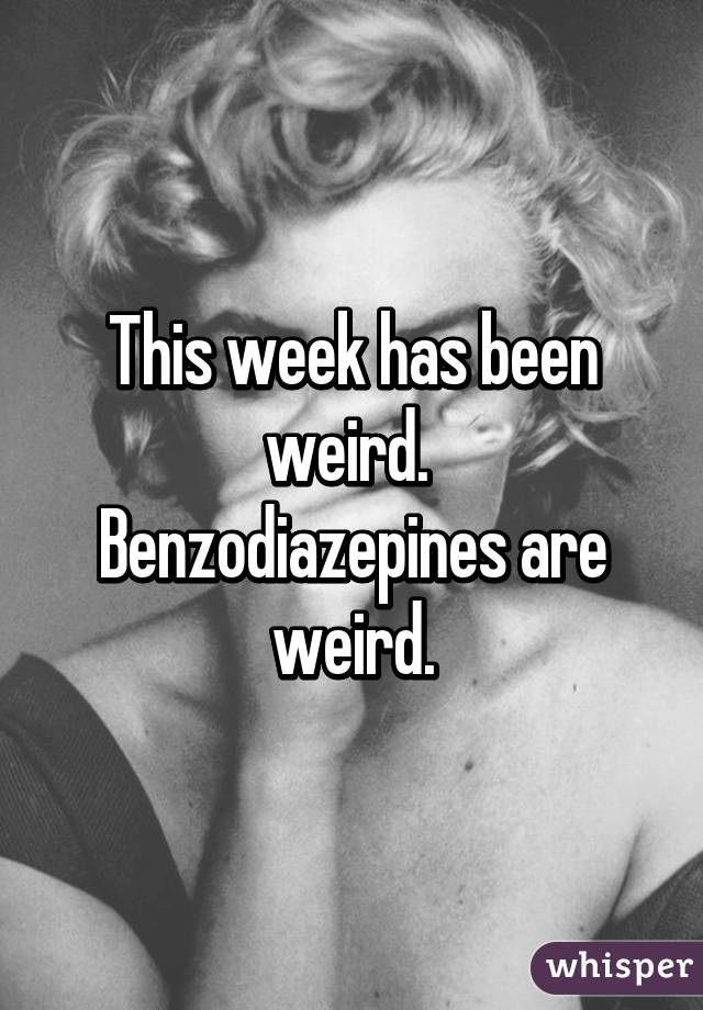 This week has been weird. 
Benzodiazepines are weird.