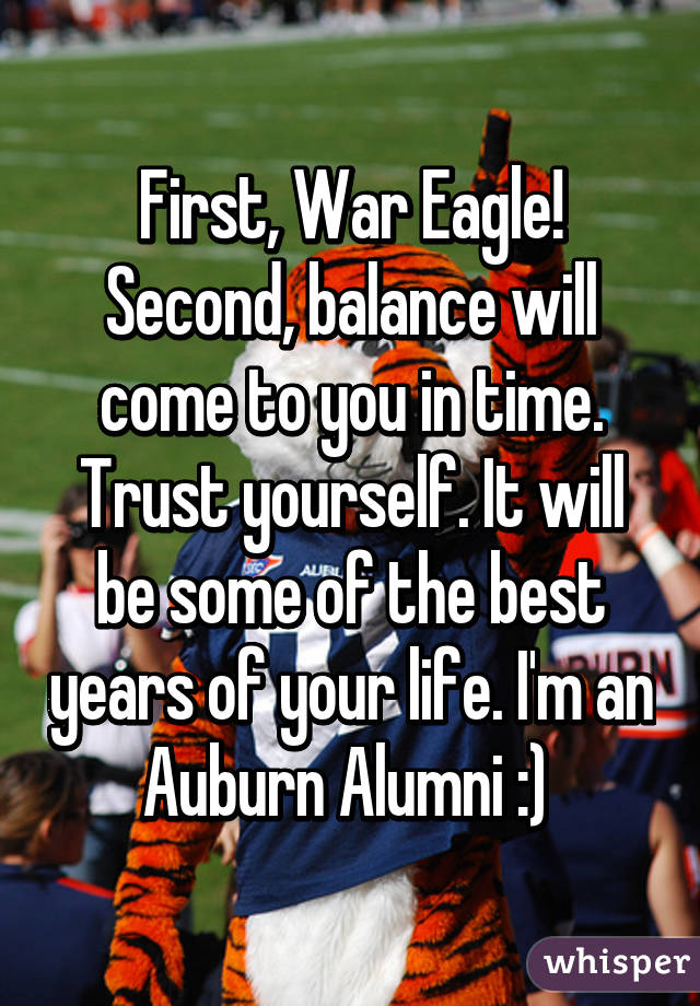 First, War Eagle! Second, balance will come to you in time. Trust yourself. It will be some of the best years of your life. I'm an Auburn Alumni :) 