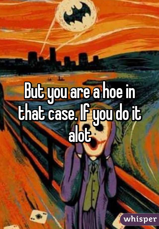 But you are a hoe in that case. If you do it alot