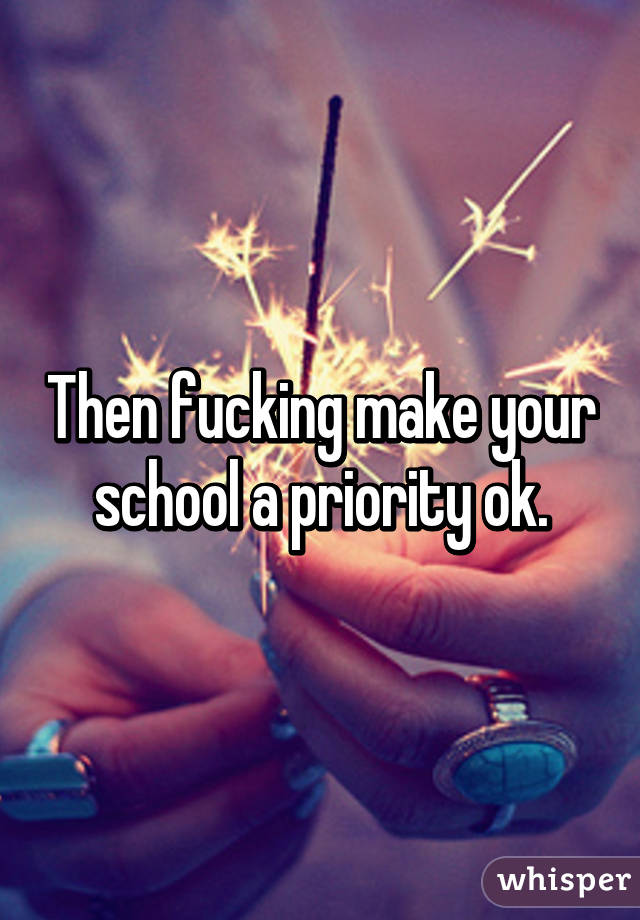 Then fucking make your school a priority ok.