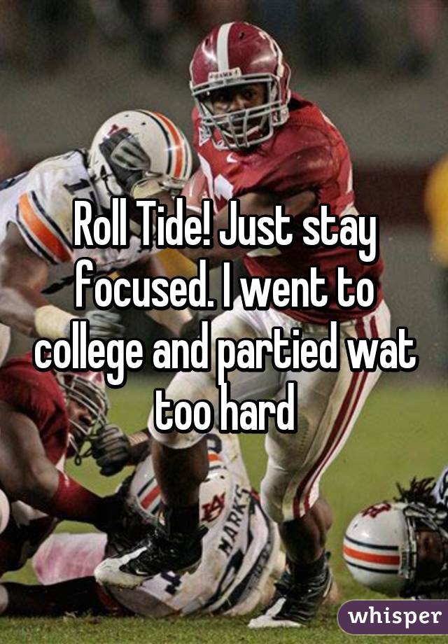 Roll Tide! Just stay focused. I went to college and partied wat too hard