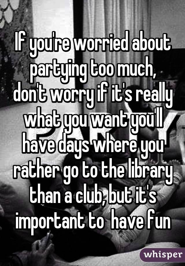 If you're worried about partying too much, don't worry if it's really what you want you'll have days where you rather go to the library than a club, but it's important to  have fun