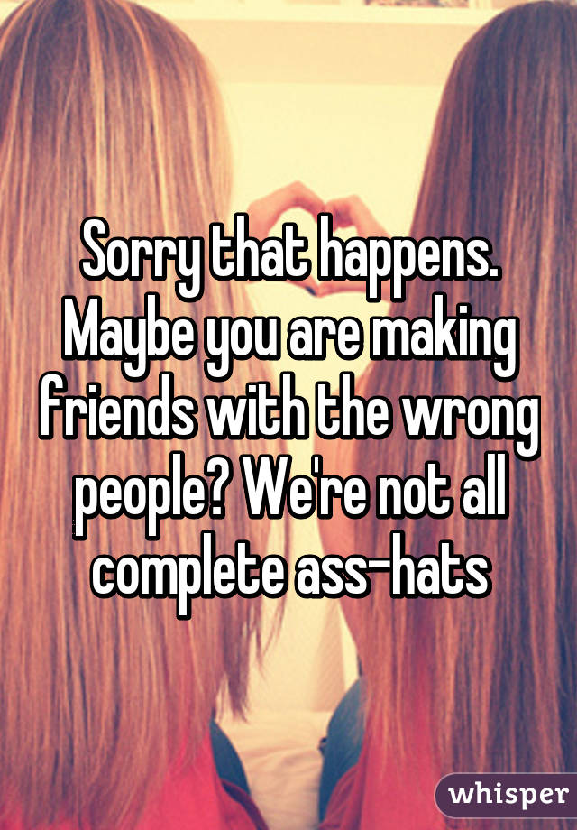 Sorry that happens. Maybe you are making friends with the wrong people? We're not all complete ass-hats