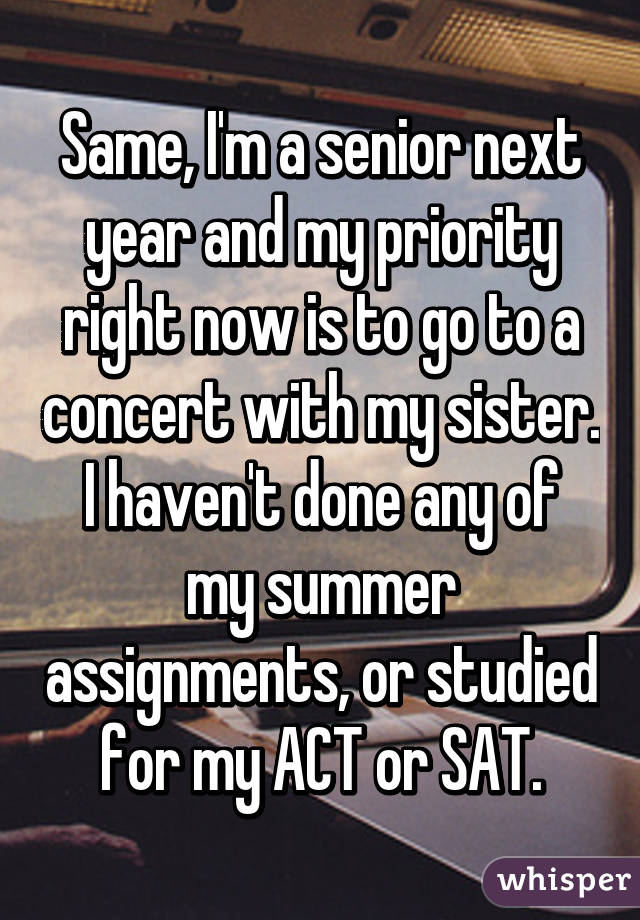 Same, I'm a senior next year and my priority right now is to go to a concert with my sister.
I haven't done any of my summer assignments, or studied for my ACT or SAT.