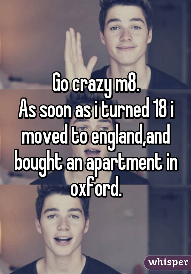 Go crazy m8.
As soon as i turned 18 i moved to england,and bought an apartment in oxford.