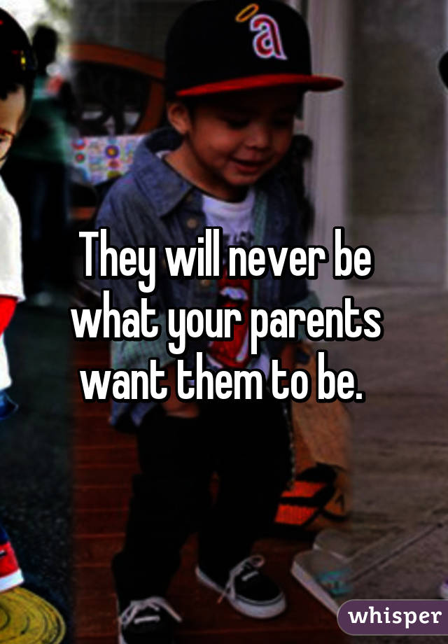 They will never be what your parents want them to be. 