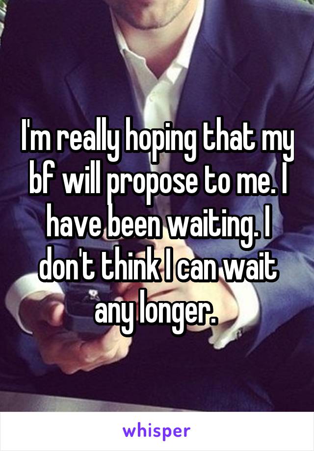 I'm really hoping that my bf will propose to me. I have been waiting. I don't think I can wait any longer. 
