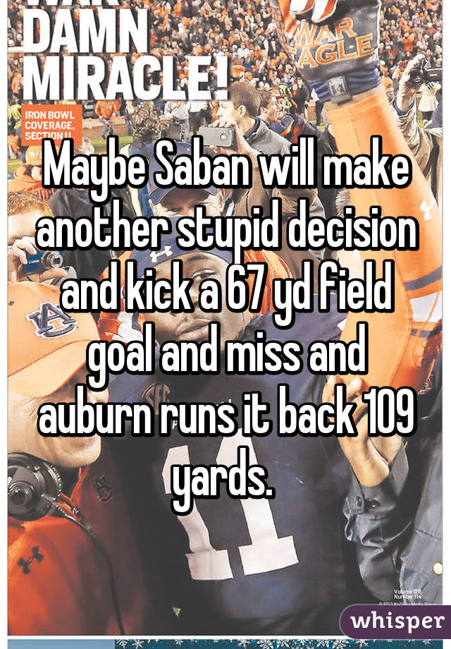 Maybe Saban will make another stupid decision and kick a 67 yd field goal and miss and auburn runs it back 109 yards. 