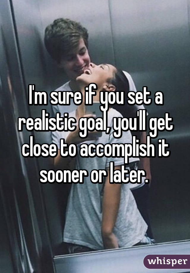 I'm sure if you set a realistic goal, you'll get close to accomplish it sooner or later. 