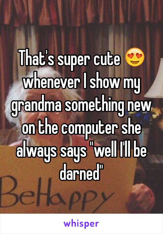 That's super cute 😍 whenever I show my grandma something new on the computer she always says "well I'll be darned"