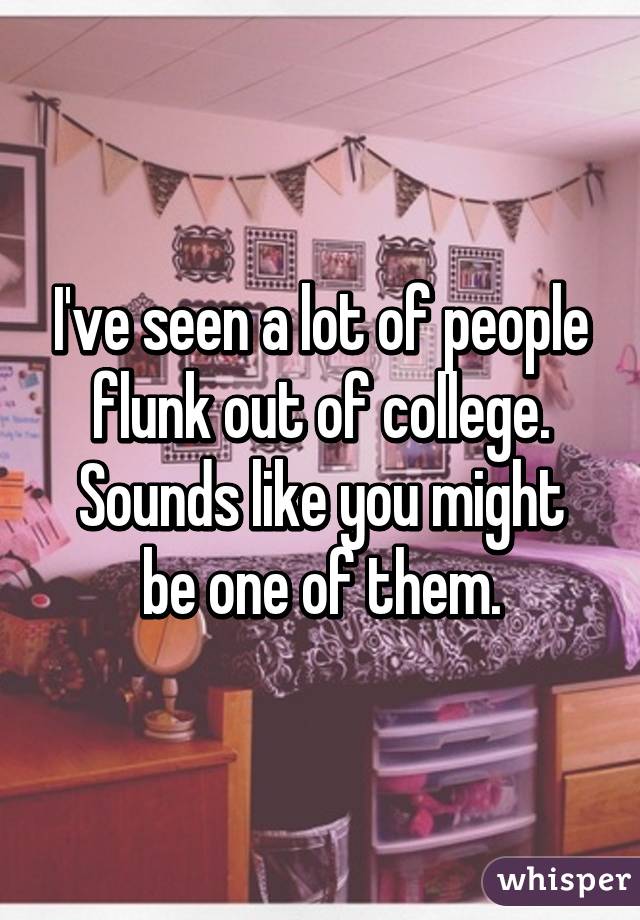 I've seen a lot of people flunk out of college.
Sounds like you might be one of them.