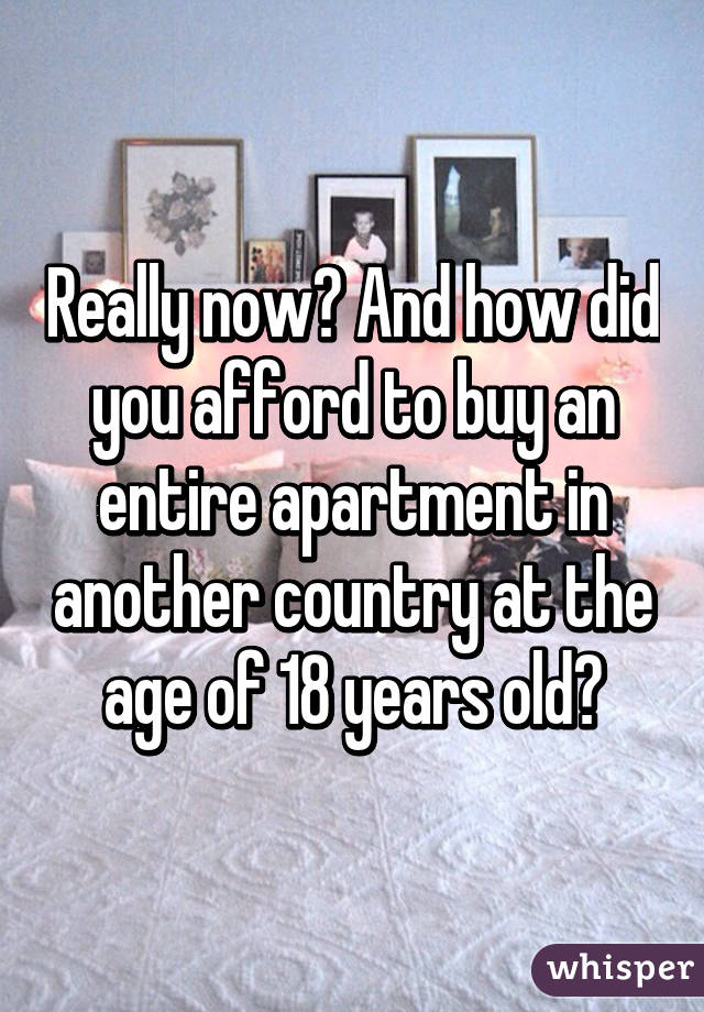 Really now? And how did you afford to buy an entire apartment in another country at the age of 18 years old?