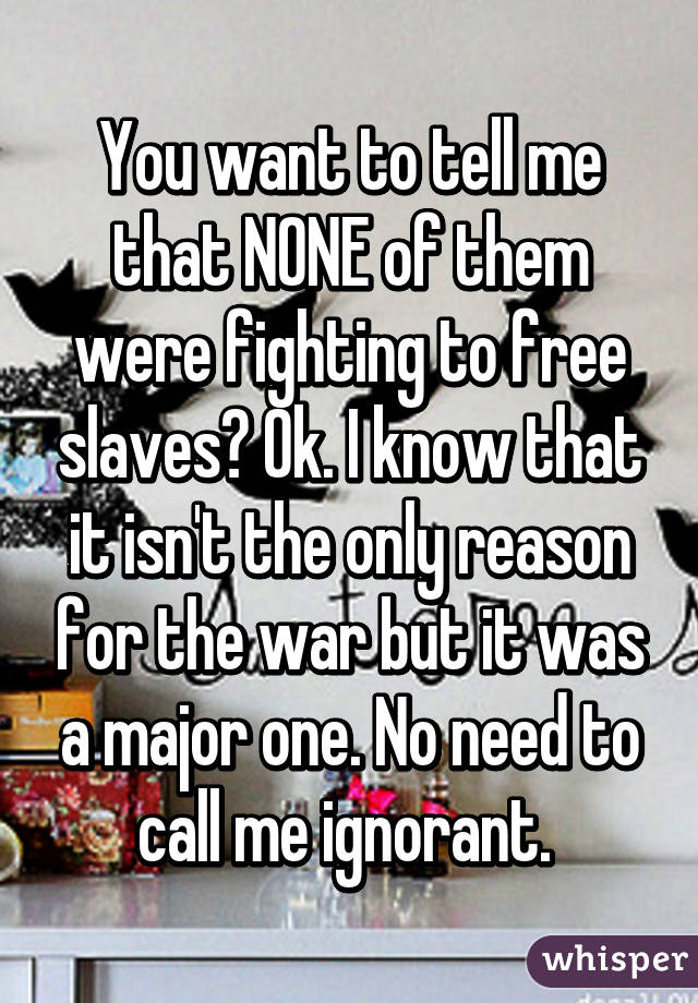 You want to tell me that NONE of them were fighting to free slaves? Ok. I know that it isn't the only reason for the war but it was a major one. No need to call me ignorant. 