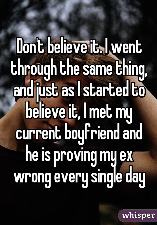 Don't believe it. I went through the same thing, and just as I started to believe it, I met my current boyfriend and he is proving my ex wrong every single day