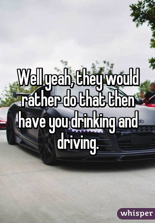 Well yeah, they would rather do that then have you drinking and driving.