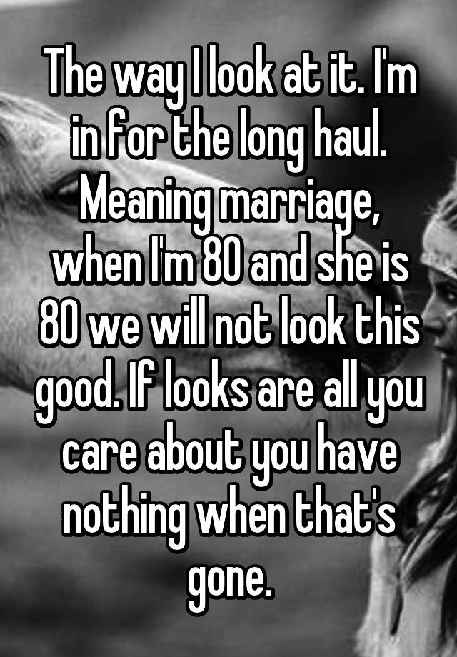 The way I look at it. I'm in for the long haul. Meaning marriage, when