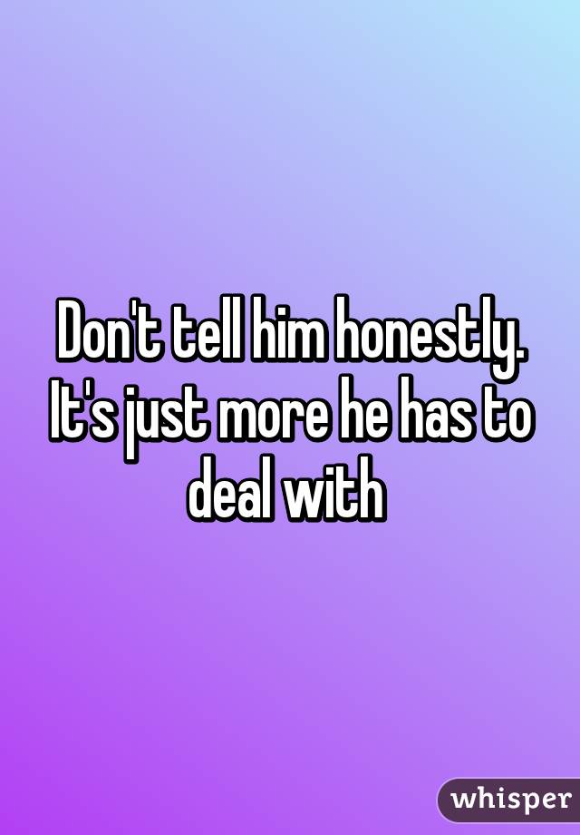 Don't tell him honestly. It's just more he has to deal with 