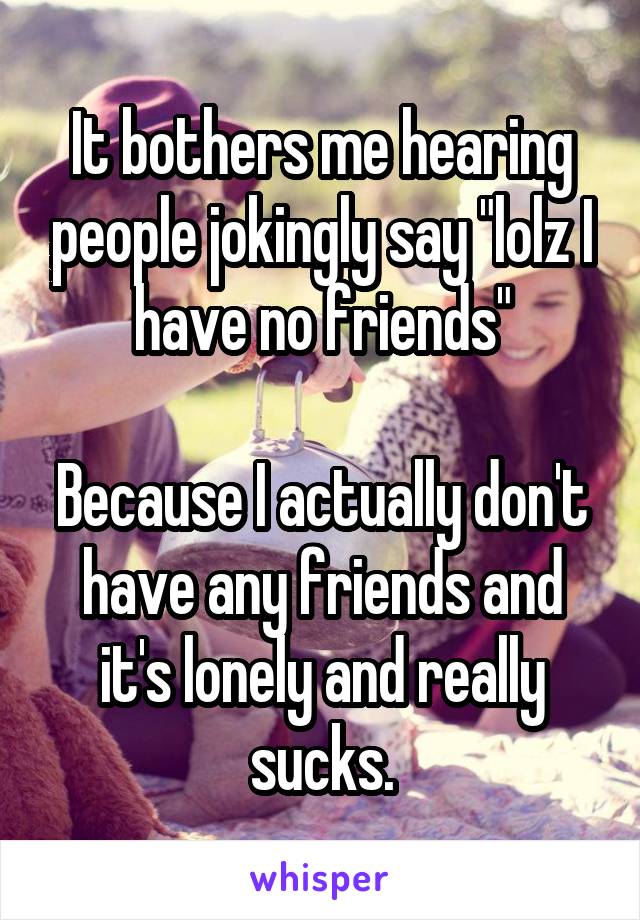It bothers me hearing people jokingly say "lolz I have no friends"

Because I actually don't have any friends and it's lonely and really sucks.