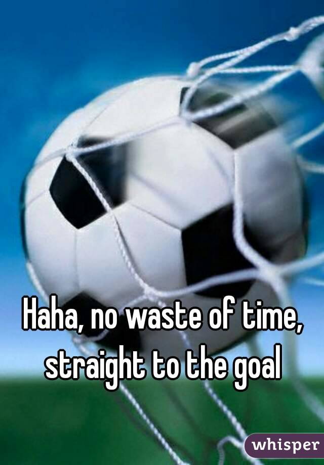 Haha, no waste of time, straight to the goal 