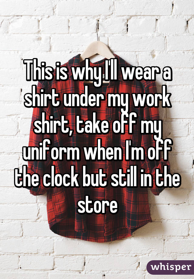 This is why I'll wear a shirt under my work shirt, take off my uniform when I'm off the clock but still in the store