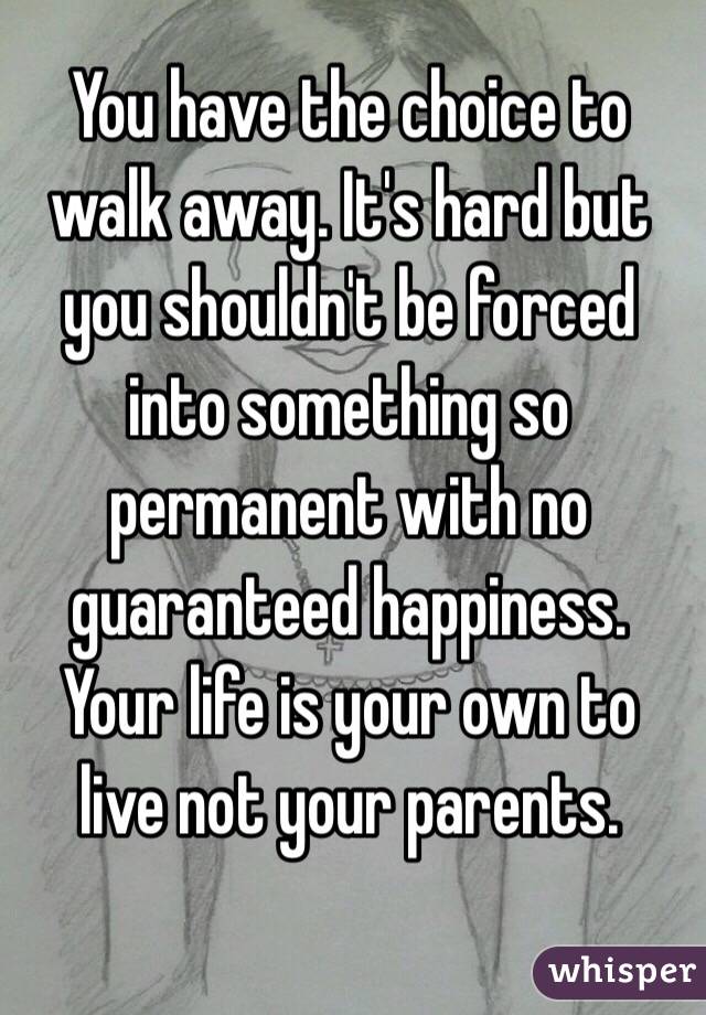 You have the choice to walk away. It's hard but you shouldn't be forced into something so permanent with no guaranteed happiness. Your life is your own to live not your parents. 