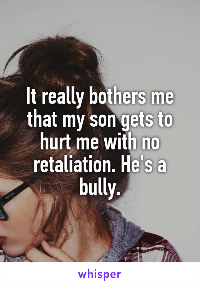 It really bothers me that my son gets to hurt me with no retaliation. He's a bully.