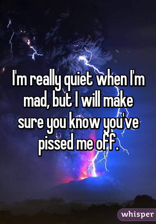 I'm really quiet when I'm mad, but I will make sure you know you've pissed me off.