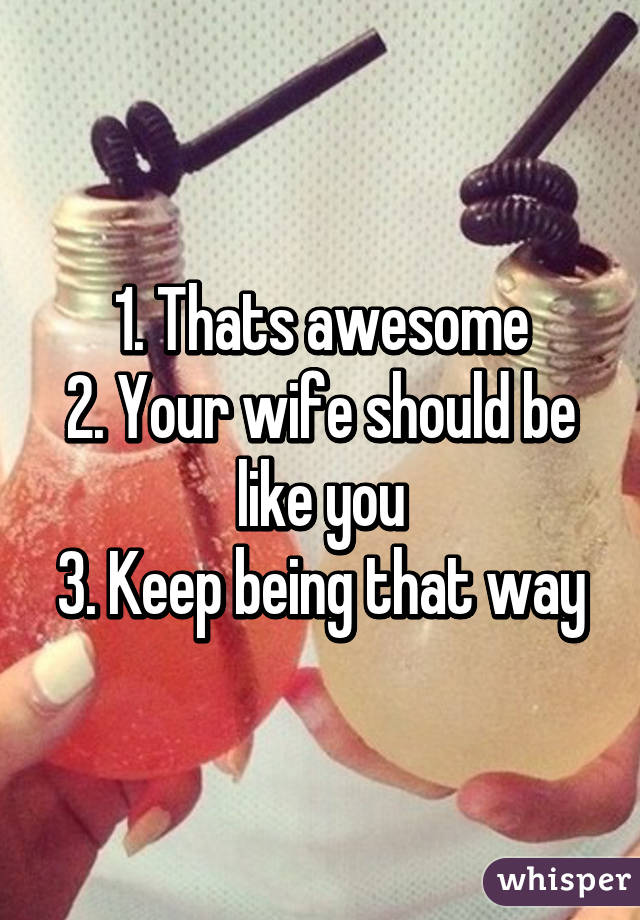 1. Thats awesome
2. Your wife should be like you
3. Keep being that way