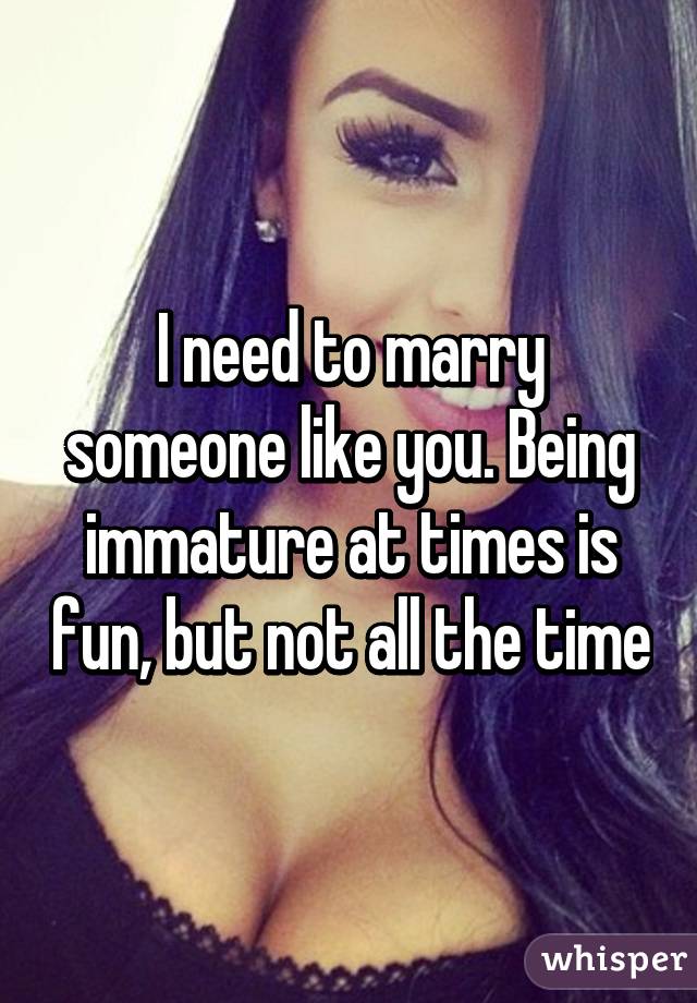 I need to marry someone like you. Being immature at times is fun, but not all the time