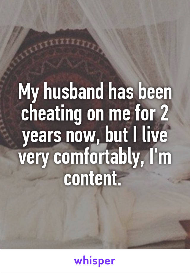 My husband has been cheating on me for 2 years now, but I live very comfortably, I'm content. 