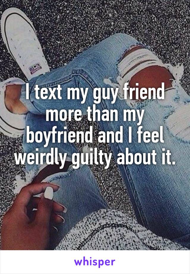 I text my guy friend more than my boyfriend and I feel weirdly guilty about it. 