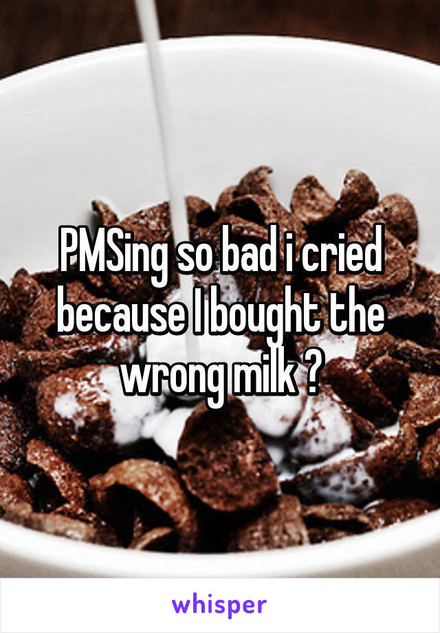 PMSing so bad i cried because I bought the wrong milk 😂