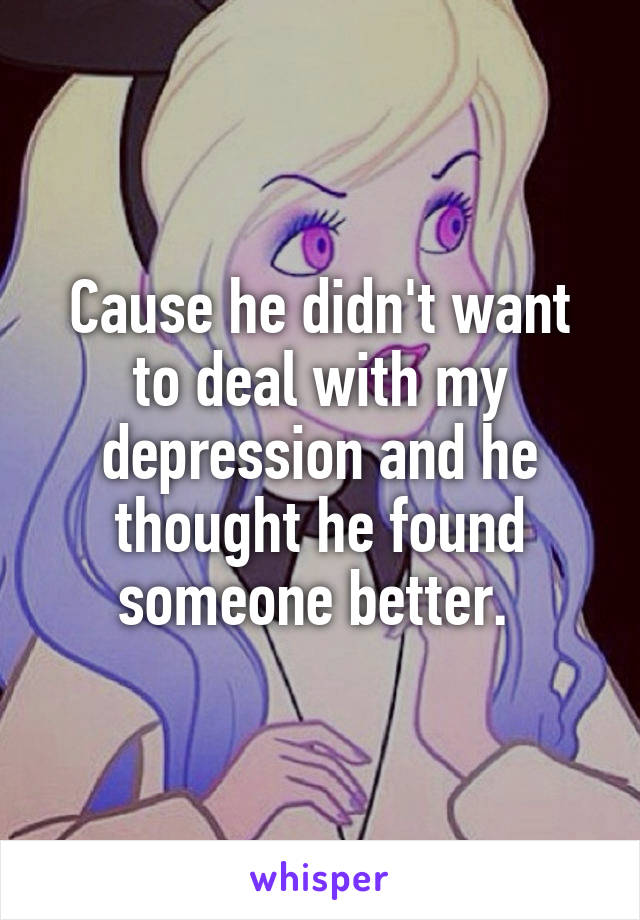 Cause he didn't want to deal with my depression and he thought he found someone better. 
