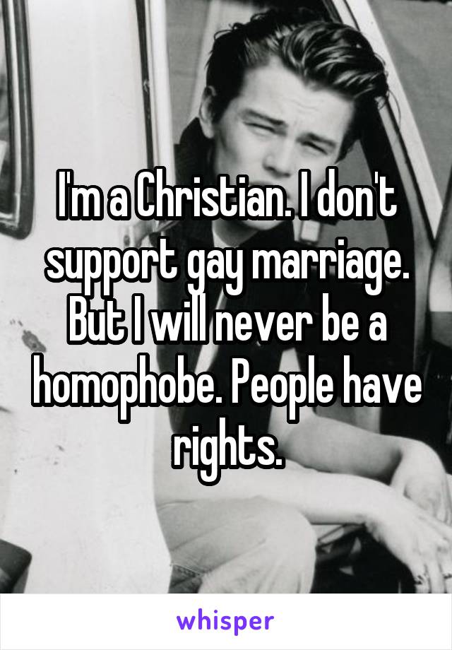 I'm a Christian. I don't support gay marriage. But I will never be a homophobe. People have rights.