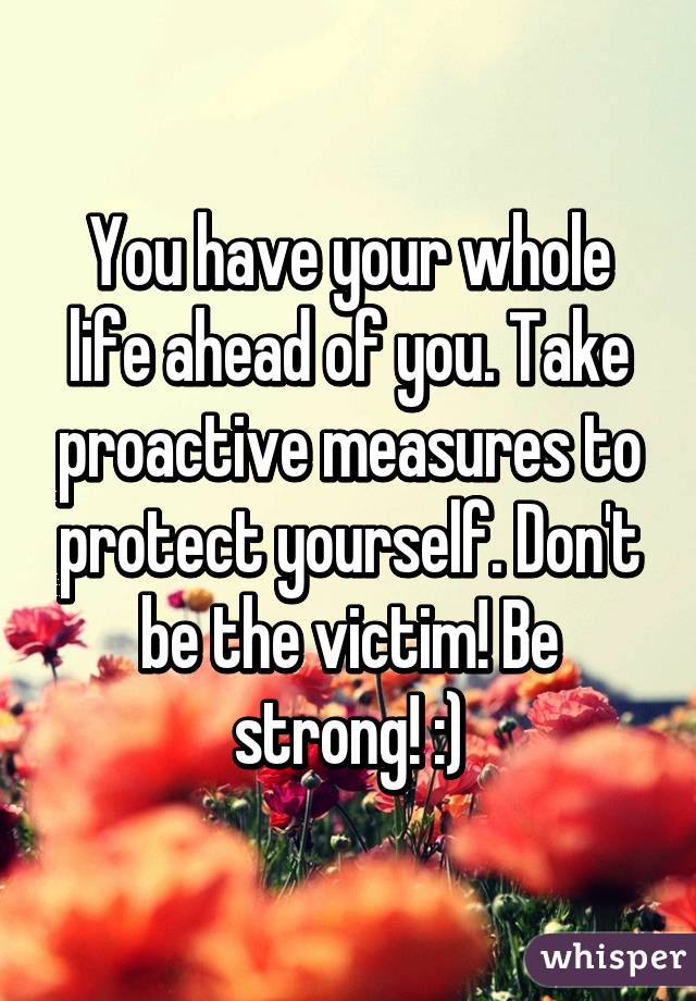 You have your whole life ahead of you. Take proactive measures to protect yourself. Don't be the victim! Be strong! :)