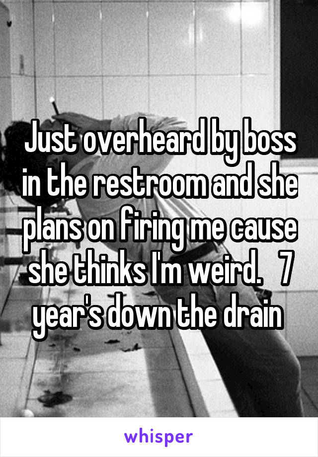 Just overheard by boss in the restroom and she plans on firing me cause she thinks I'm weird.   7 year's down the drain 