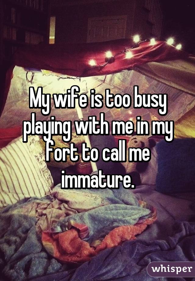 My wife is too busy playing with me in my fort to call me immature.