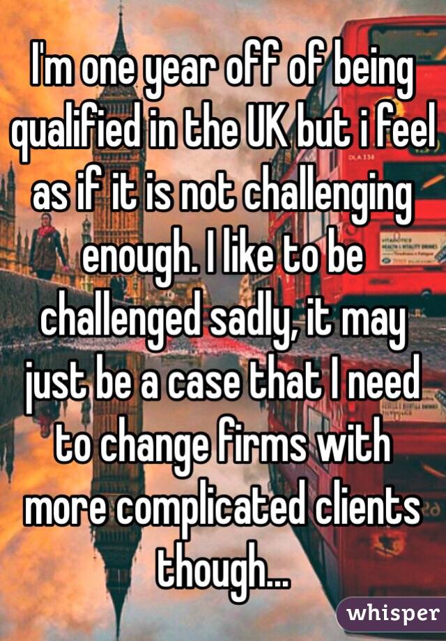 I'm one year off of being qualified in the UK but i feel as if it is not challenging enough. I like to be challenged sadly, it may just be a case that I need to change firms with more complicated clients though...