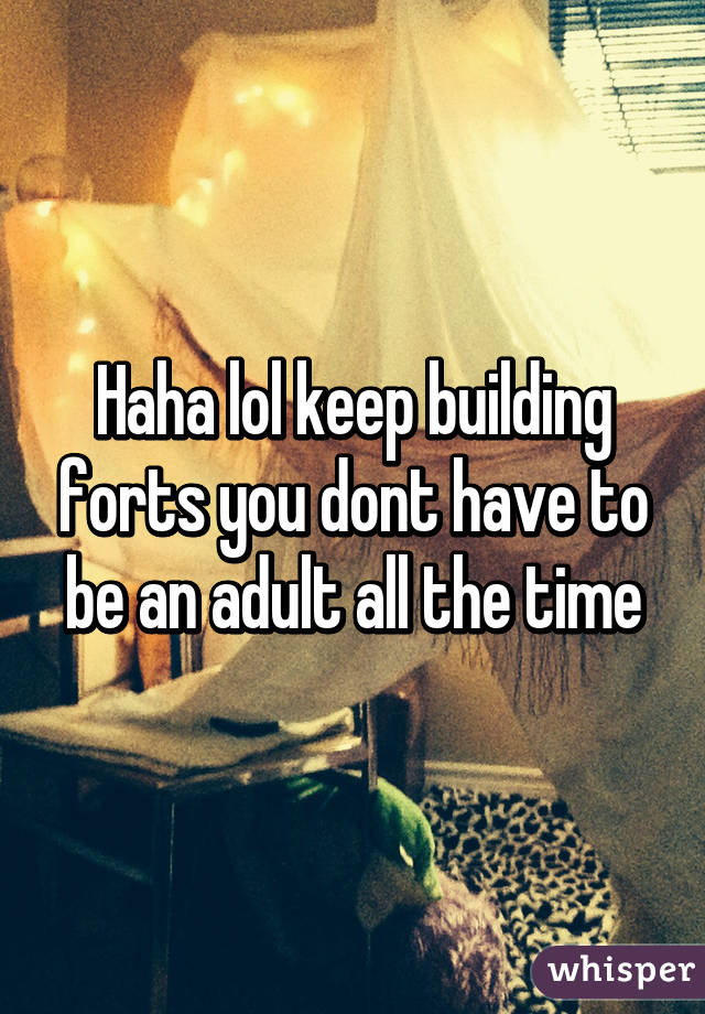 Haha lol keep building forts you dont have to be an adult all the time