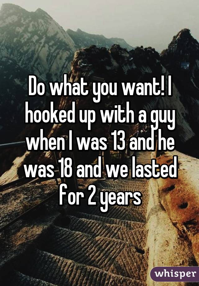 Do what you want! I hooked up with a guy when I was 13 and he was 18 and we lasted for 2 years