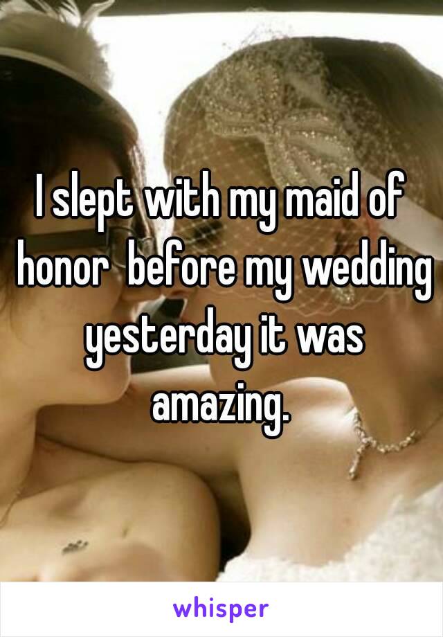 I slept with my maid of honor  before my wedding yesterday it was amazing. 