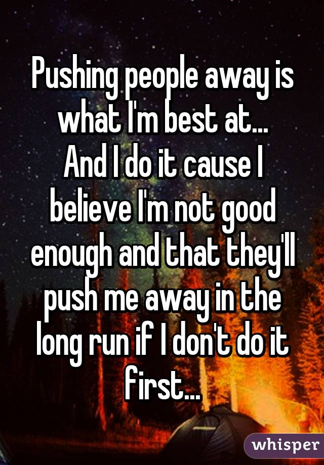 Pushing people away is what I'm best at...
And I do it cause I believe I'm not good enough and that they'll push me away in the long run if I don't do it first...