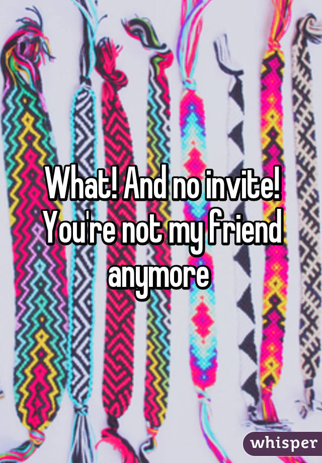 What! And no invite! You're not my friend anymore 