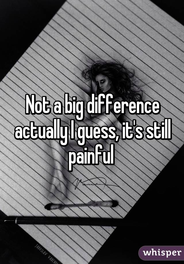 Not a big difference actually I guess, it's still painful 