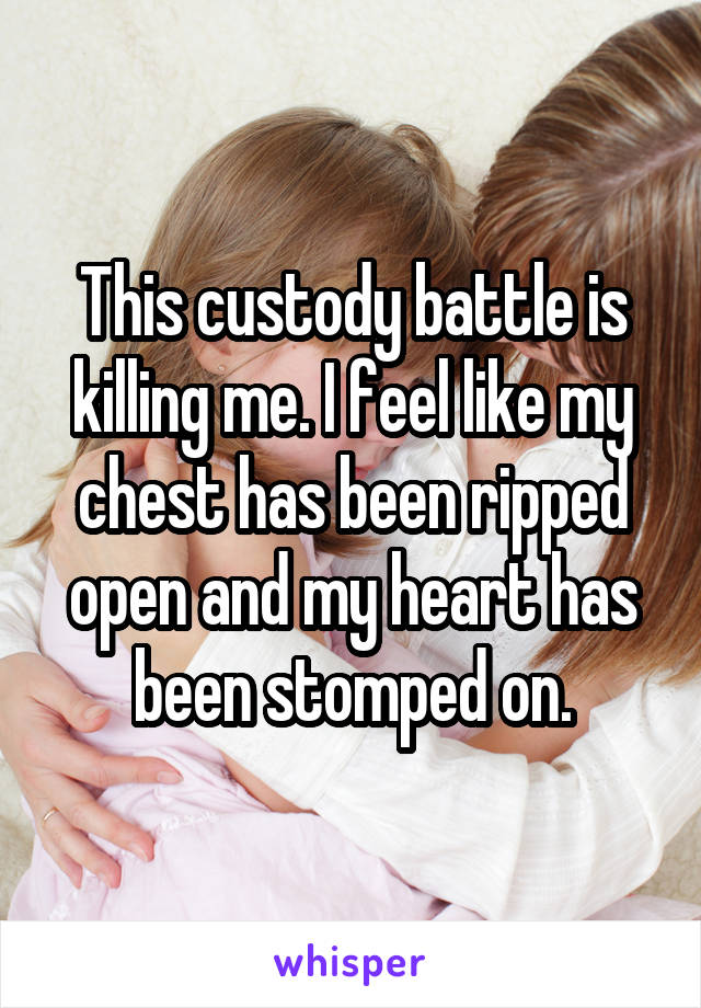 This custody battle is killing me. I feel like my chest has been ripped open and my heart has been stomped on.