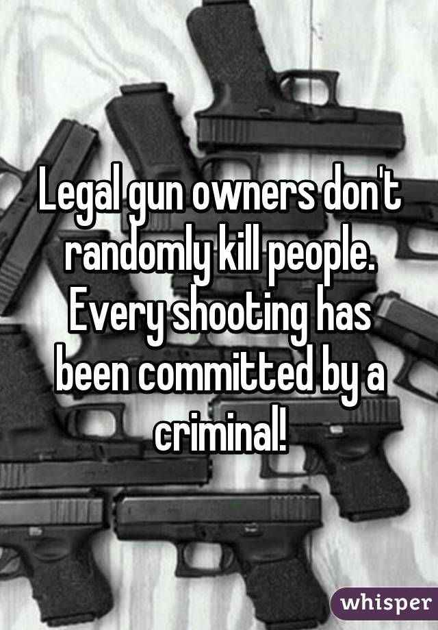 Legal gun owners don't randomly kill people. Every shooting has been committed by a criminal!