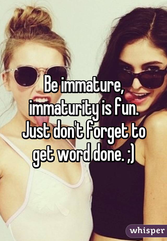 Be immature, immaturity is fun.
Just don't forget to get word done. ;)