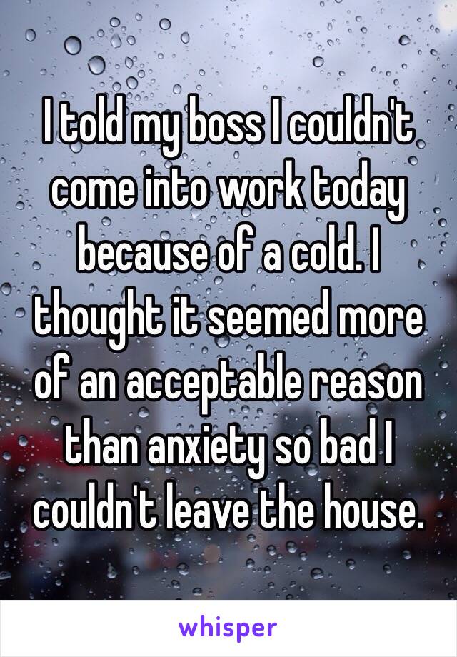 I told my boss I couldn't come into work today because of a cold. I thought it seemed more of an acceptable reason than anxiety so bad I couldn't leave the house.